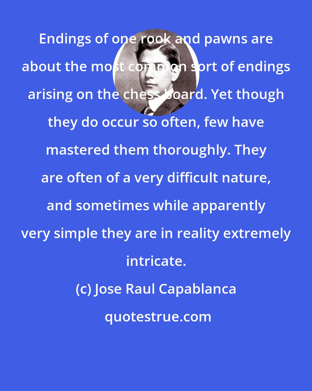 Jose Raul Capablanca: Endings of one rook and pawns are about the most common sort of endings arising on the chess board. Yet though they do occur so often, few have mastered them thoroughly. They are often of a very difficult nature, and sometimes while apparently very simple they are in reality extremely intricate.
