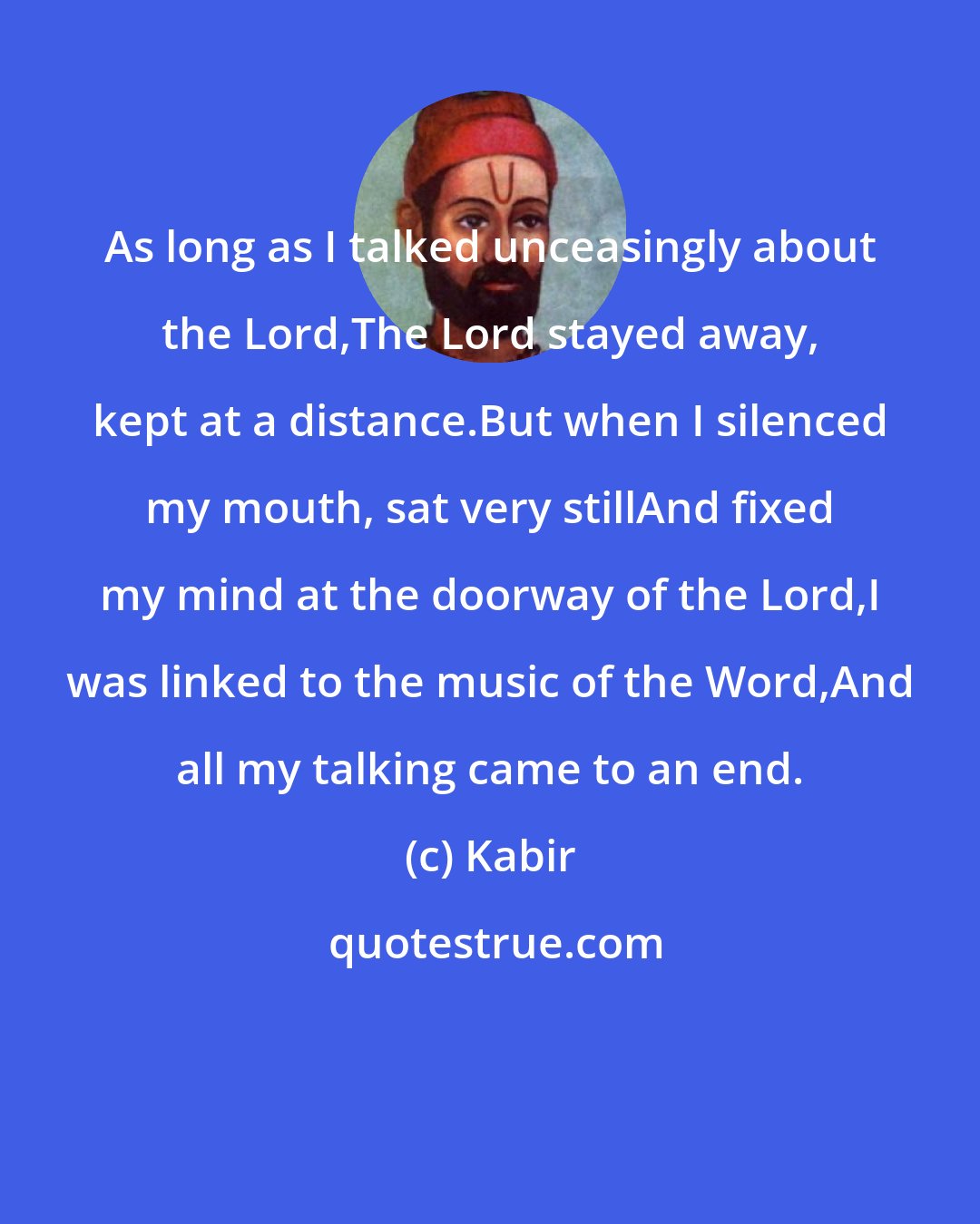 Kabir: As long as I talked unceasingly about the Lord,The Lord stayed away, kept at a distance.But when I silenced my mouth, sat very stillAnd fixed my mind at the doorway of the Lord,I was linked to the music of the Word,And all my talking came to an end.