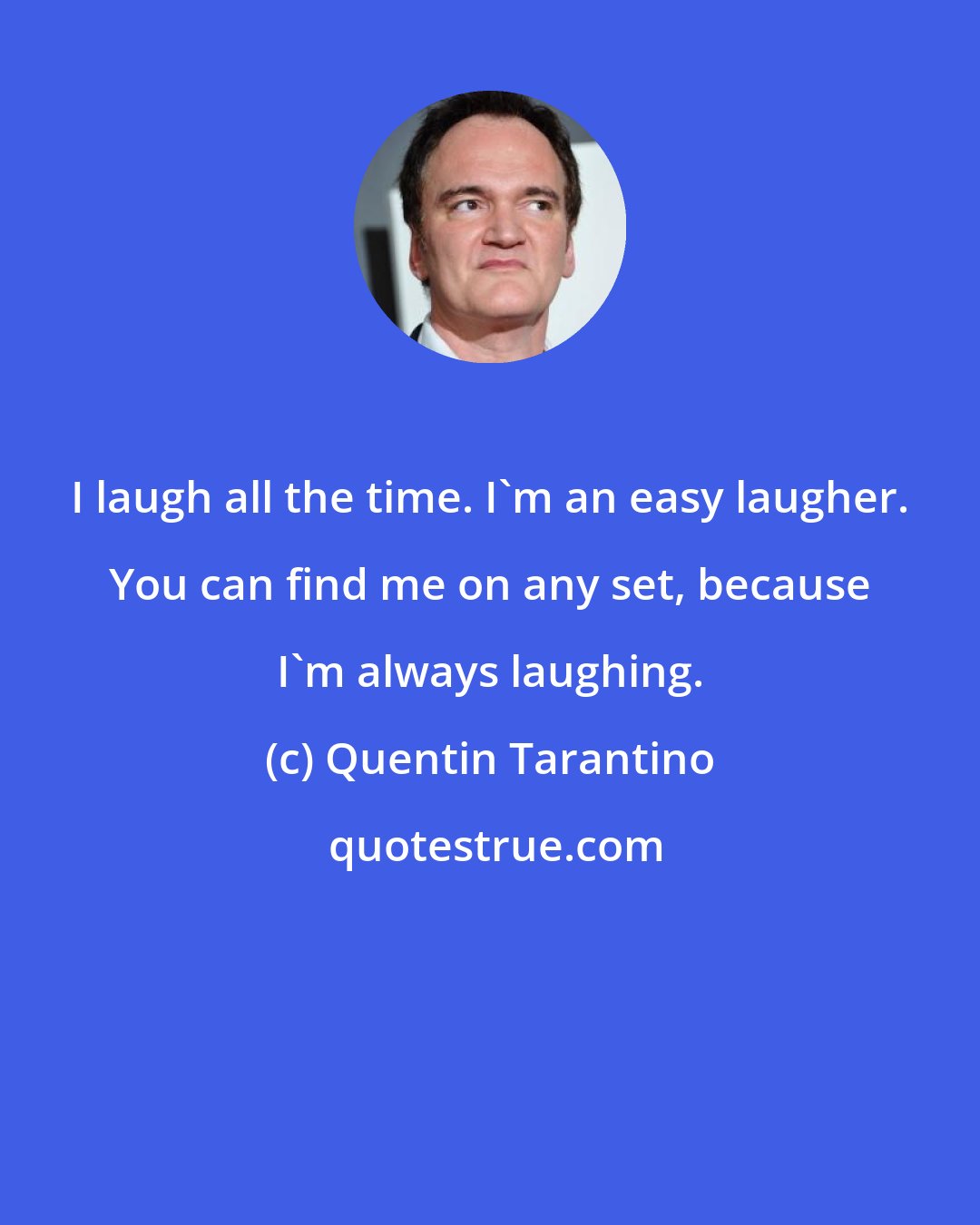 Quentin Tarantino: I laugh all the time. I'm an easy laugher. You can find me on any set, because I'm always laughing.