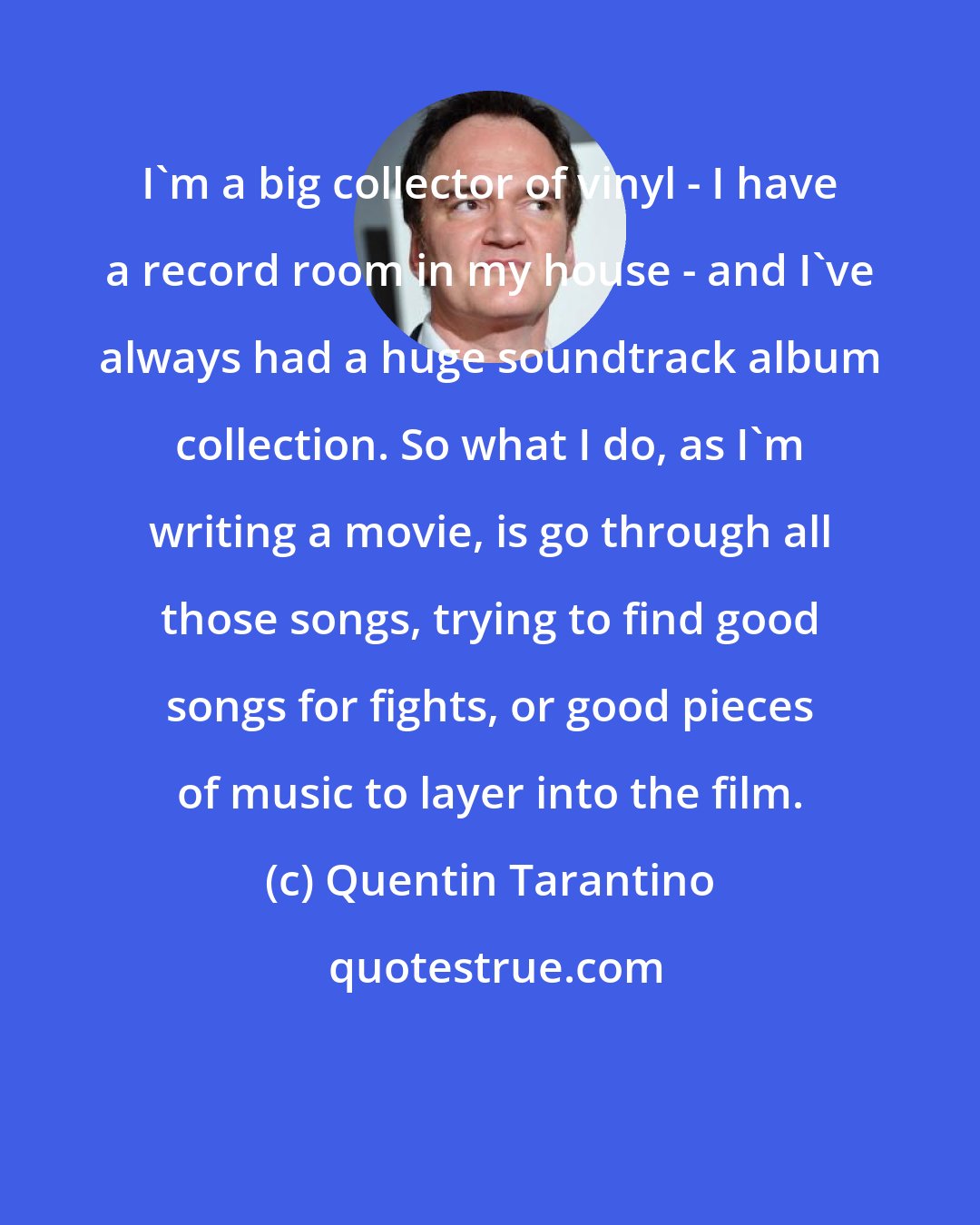 Quentin Tarantino: I'm a big collector of vinyl - I have a record room in my house - and I've always had a huge soundtrack album collection. So what I do, as I'm writing a movie, is go through all those songs, trying to find good songs for fights, or good pieces of music to layer into the film.