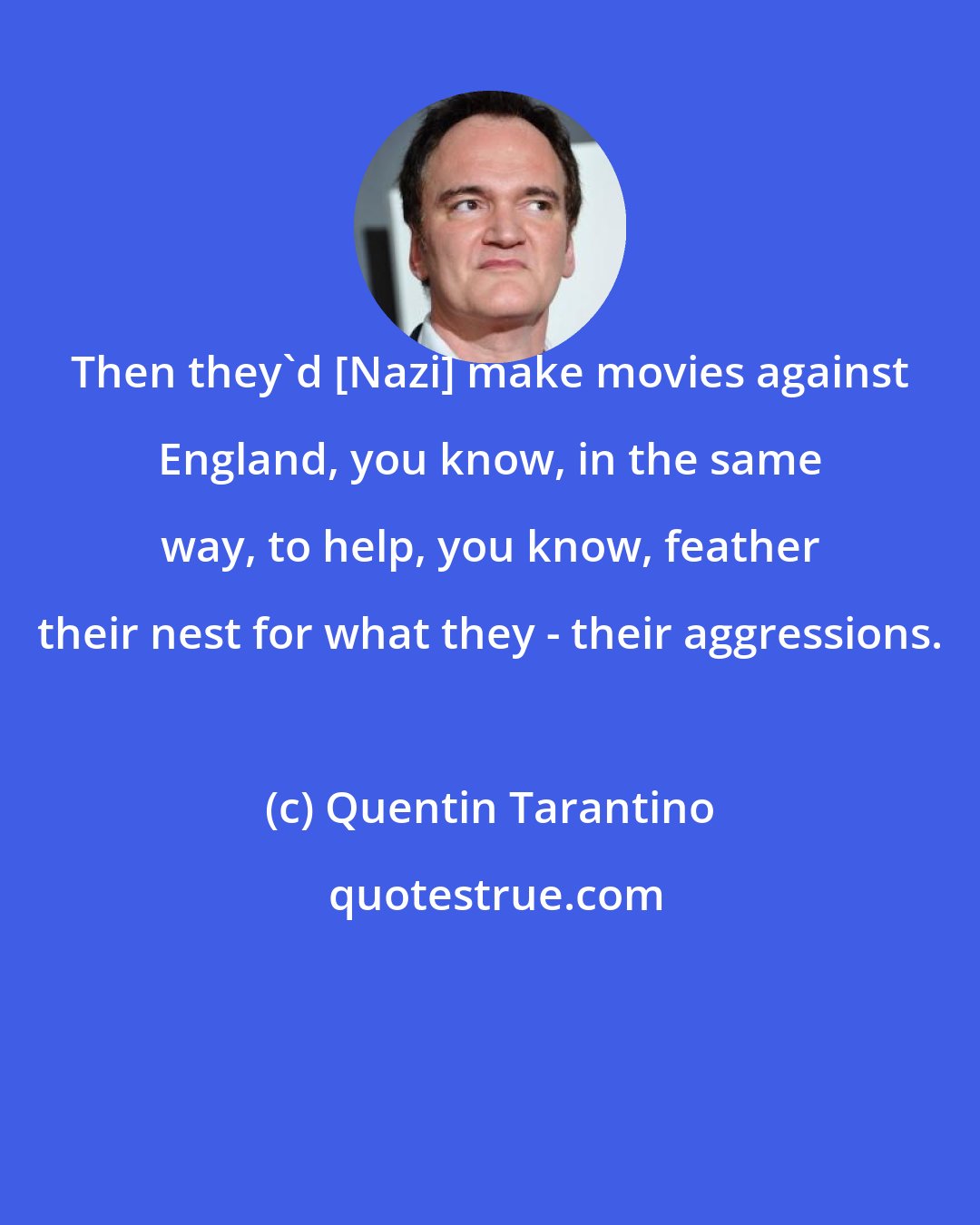 Quentin Tarantino: Then they'd [Nazi] make movies against England, you know, in the same way, to help, you know, feather their nest for what they - their aggressions.