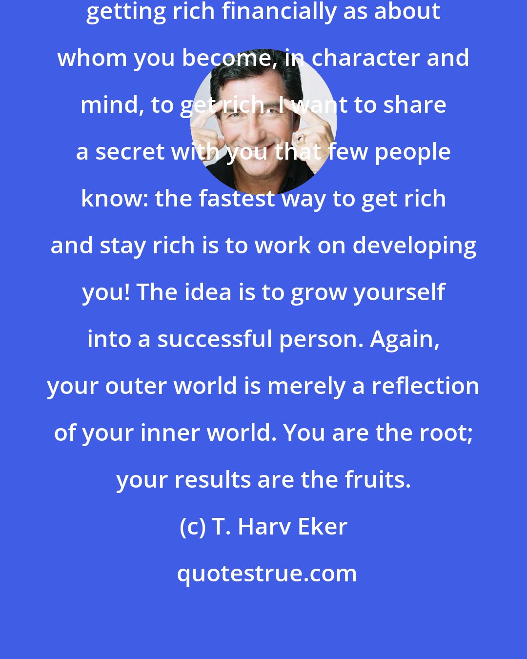 T. Harv Eker: Becoming rich isn't as much about getting rich financially as about whom you become, in character and mind, to get rich. I want to share a secret with you that few people know: the fastest way to get rich and stay rich is to work on developing you! The idea is to grow yourself into a successful person. Again, your outer world is merely a reflection of your inner world. You are the root; your results are the fruits.