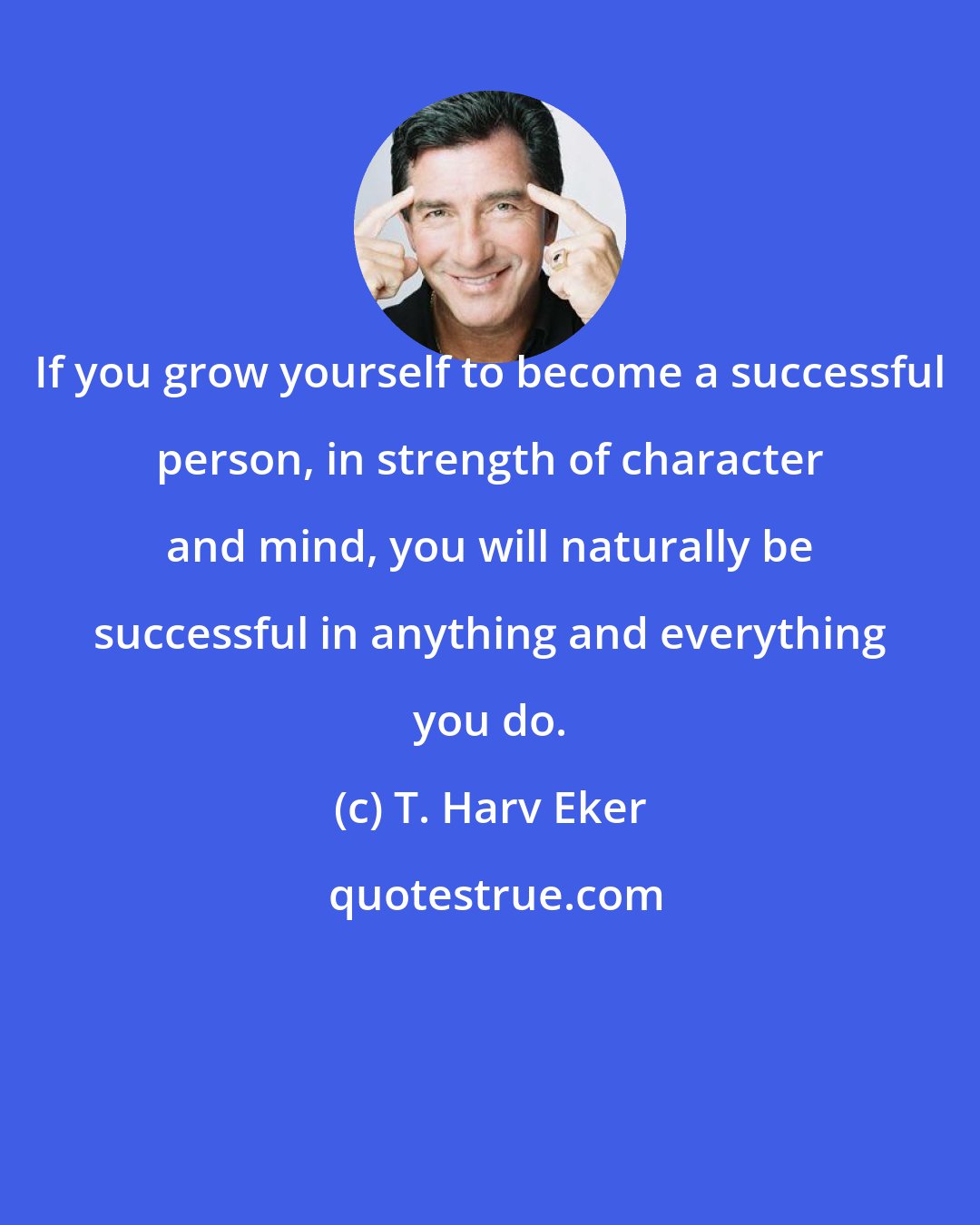 T. Harv Eker: If you grow yourself to become a successful person, in strength of character and mind, you will naturally be successful in anything and everything you do.