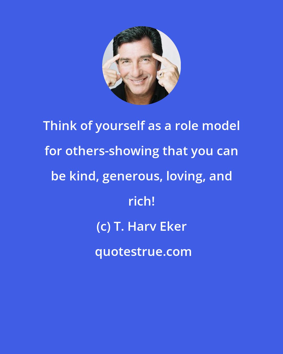 T. Harv Eker: Think of yourself as a role model for others-showing that you can be kind, generous, loving, and rich!