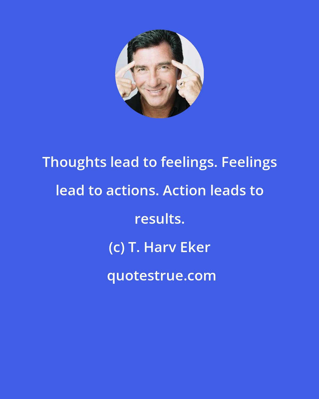 T. Harv Eker: Thoughts lead to feelings. Feelings lead to actions. Action leads to results.