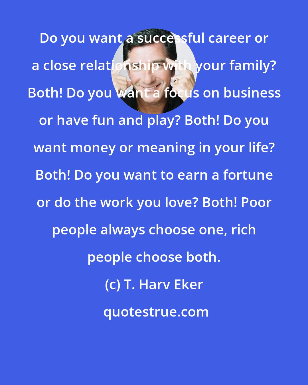 T. Harv Eker: Do you want a successful career or a close relationship with your family? Both! Do you want a focus on business or have fun and play? Both! Do you want money or meaning in your life? Both! Do you want to earn a fortune or do the work you love? Both! Poor people always choose one, rich people choose both.