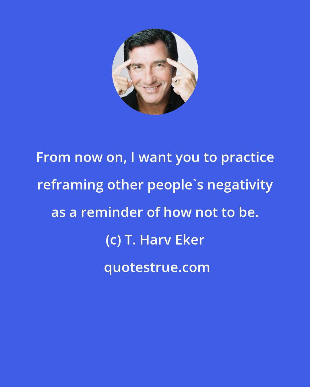 T. Harv Eker: From now on, I want you to practice reframing other people's negativity as a reminder of how not to be.