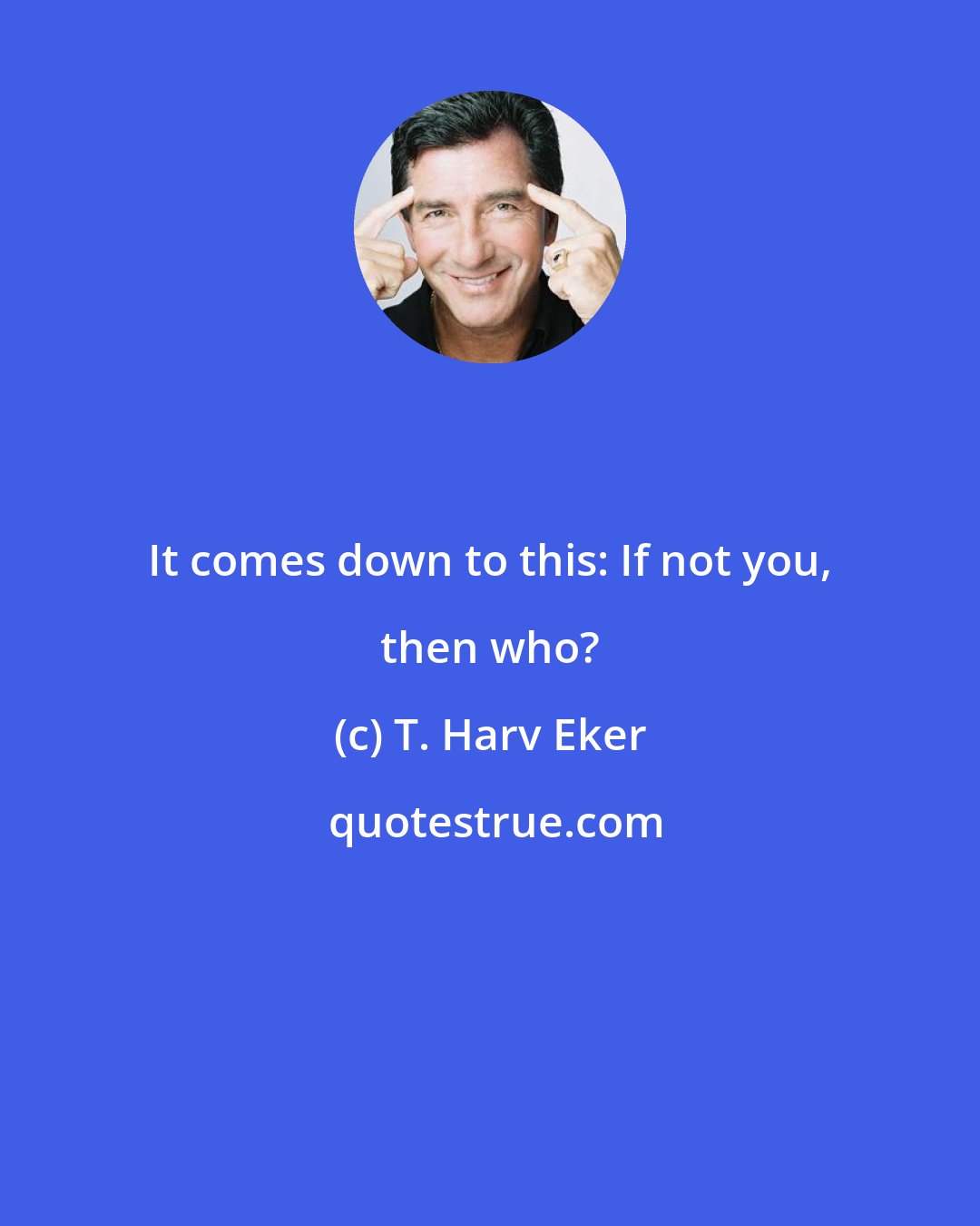 T. Harv Eker: It comes down to this: If not you, then who?