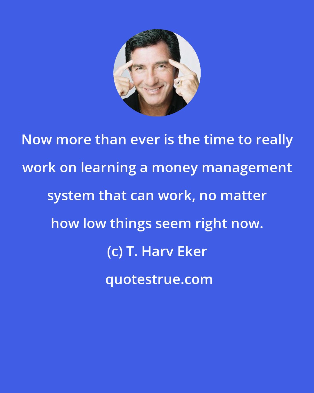 T. Harv Eker: Now more than ever is the time to really work on learning a money management system that can work, no matter how low things seem right now.