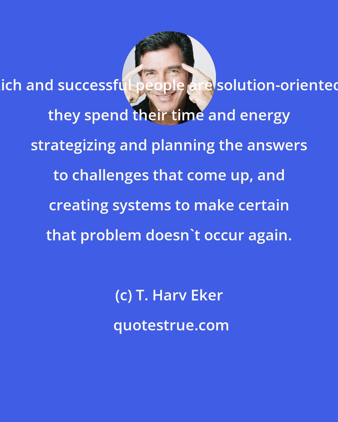 T. Harv Eker: Rich and successful people are solution-oriented; they spend their time and energy strategizing and planning the answers to challenges that come up, and creating systems to make certain that problem doesn't occur again.