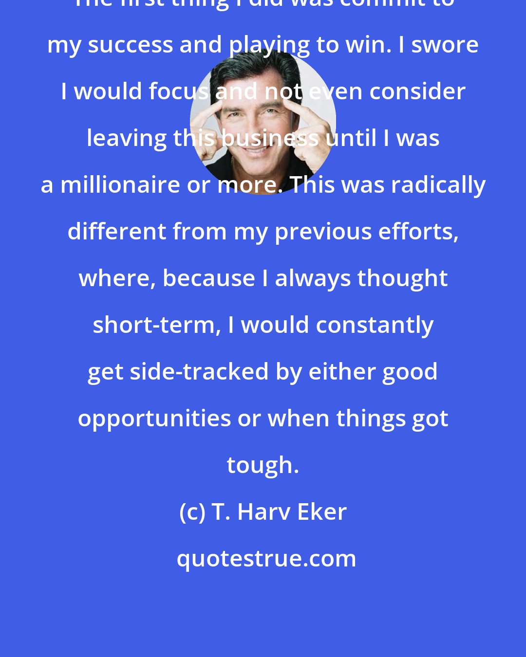 T. Harv Eker: The first thing I did was commit to my success and playing to win. I swore I would focus and not even consider leaving this business until I was a millionaire or more. This was radically different from my previous efforts, where, because I always thought short-term, I would constantly get side-tracked by either good opportunities or when things got tough.