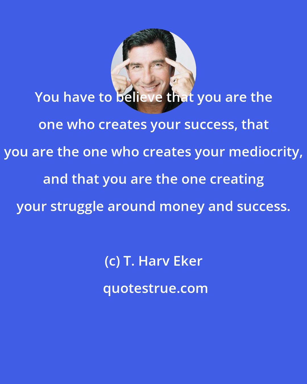 T. Harv Eker: You have to believe that you are the one who creates your success, that you are the one who creates your mediocrity, and that you are the one creating your struggle around money and success.