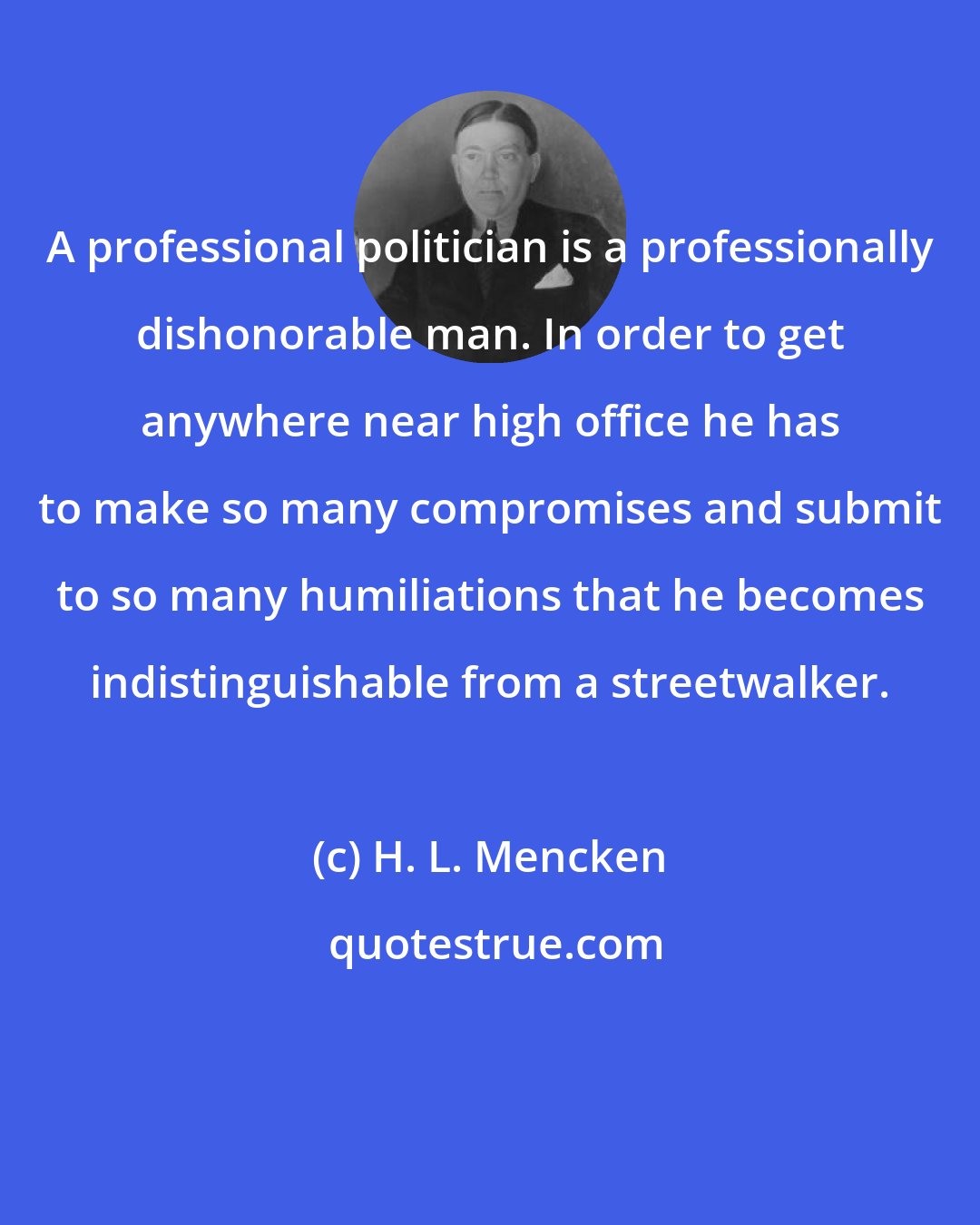H. L. Mencken: A professional politician is a professionally dishonorable man. In order to get anywhere near high office he has to make so many compromises and submit to so many humiliations that he becomes indistinguishable from a streetwalker.