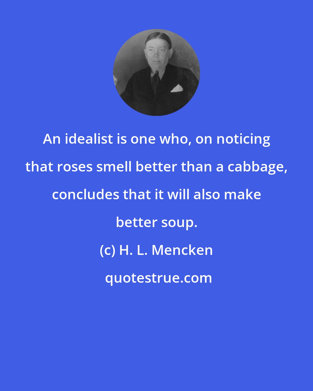 H. L. Mencken: An idealist is one who, on noticing that roses smell better than a cabbage, concludes that it will also make better soup.