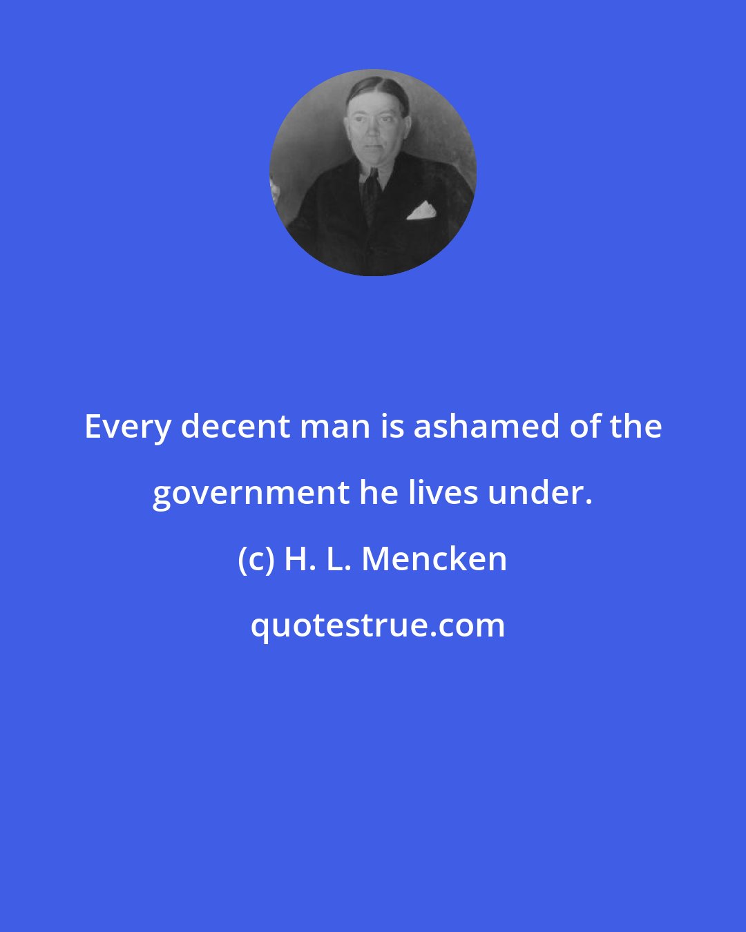 H. L. Mencken: Every decent man is ashamed of the government he lives under.