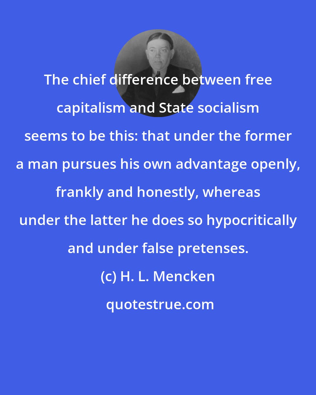 H. L. Mencken: The chief difference between free capitalism and State socialism seems to be this: that under the former a man pursues his own advantage openly, frankly and honestly, whereas under the latter he does so hypocritically and under false pretenses.