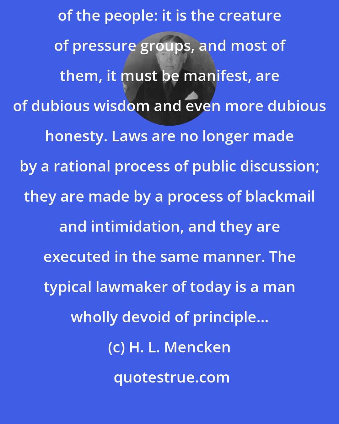 H. L. Mencken: The legislature, like the executive, has ceased to be even the creature of the people: it is the creature of pressure groups, and most of them, it must be manifest, are of dubious wisdom and even more dubious honesty. Laws are no longer made by a rational process of public discussion; they are made by a process of blackmail and intimidation, and they are executed in the same manner. The typical lawmaker of today is a man wholly devoid of principle...