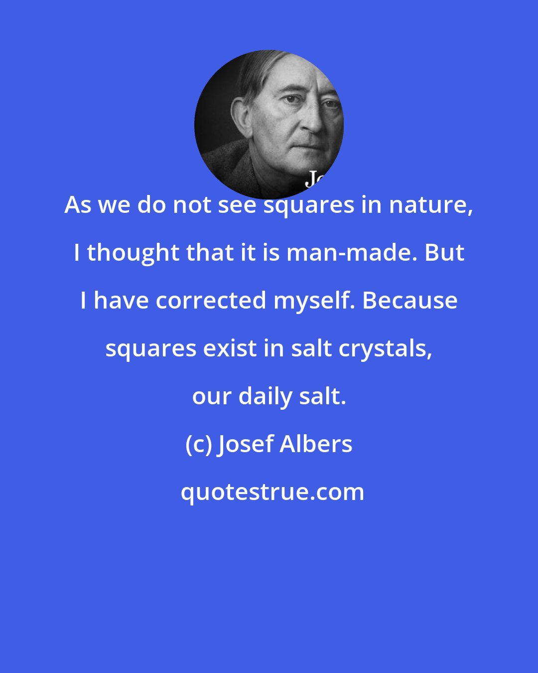 Josef Albers: As we do not see squares in nature, I thought that it is man-made. But I have corrected myself. Because squares exist in salt crystals, our daily salt.