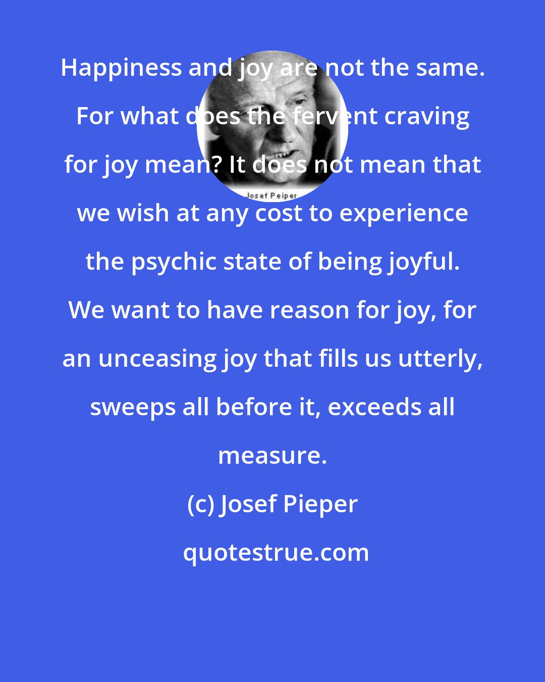 Josef Pieper: Happiness and joy are not the same. For what does the fervent craving for joy mean? It does not mean that we wish at any cost to experience the psychic state of being joyful. We want to have reason for joy, for an unceasing joy that fills us utterly, sweeps all before it, exceeds all measure.