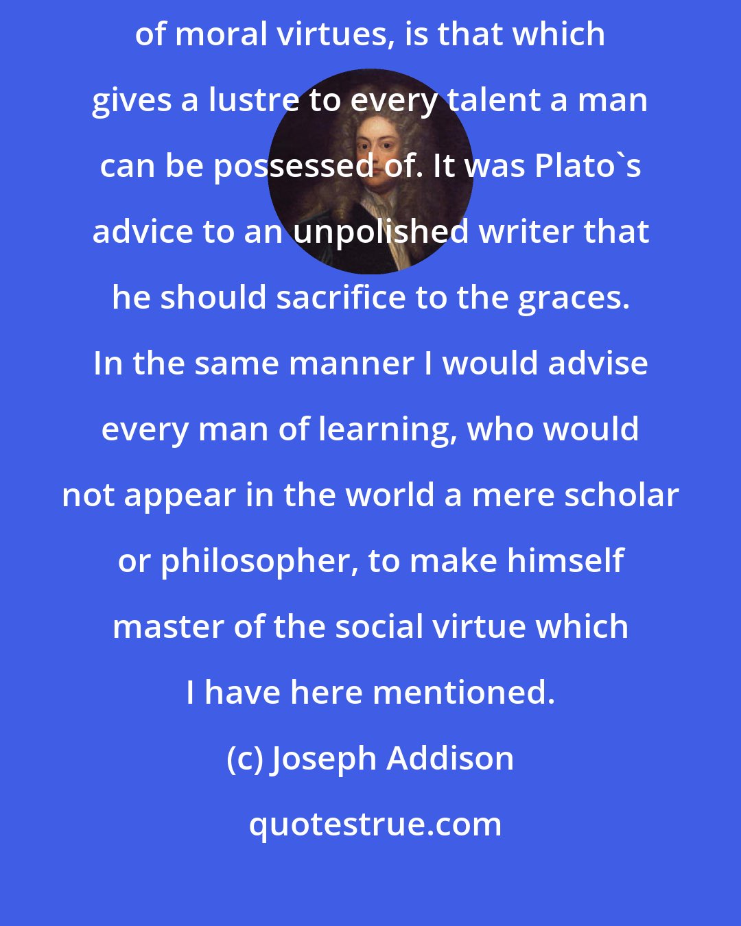 Joseph Addison: Complaisance, though in itself it be scarce reckoned in the number of moral virtues, is that which gives a lustre to every talent a man can be possessed of. It was Plato's advice to an unpolished writer that he should sacrifice to the graces. In the same manner I would advise every man of learning, who would not appear in the world a mere scholar or philosopher, to make himself master of the social virtue which I have here mentioned.