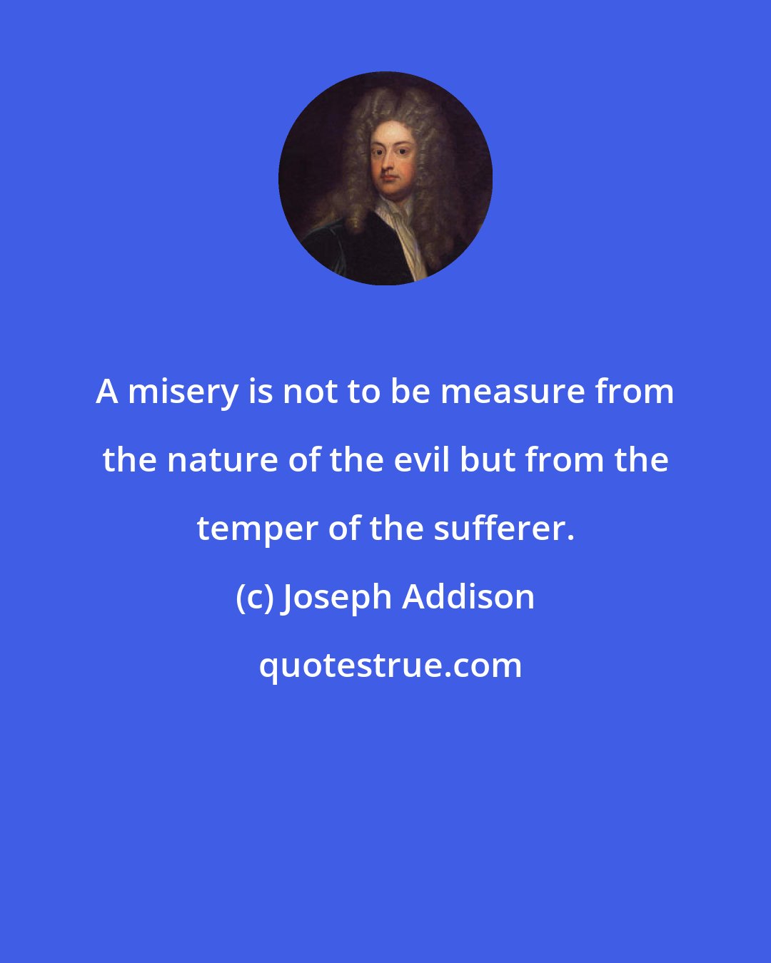 Joseph Addison: A misery is not to be measure from the nature of the evil but from the temper of the sufferer.
