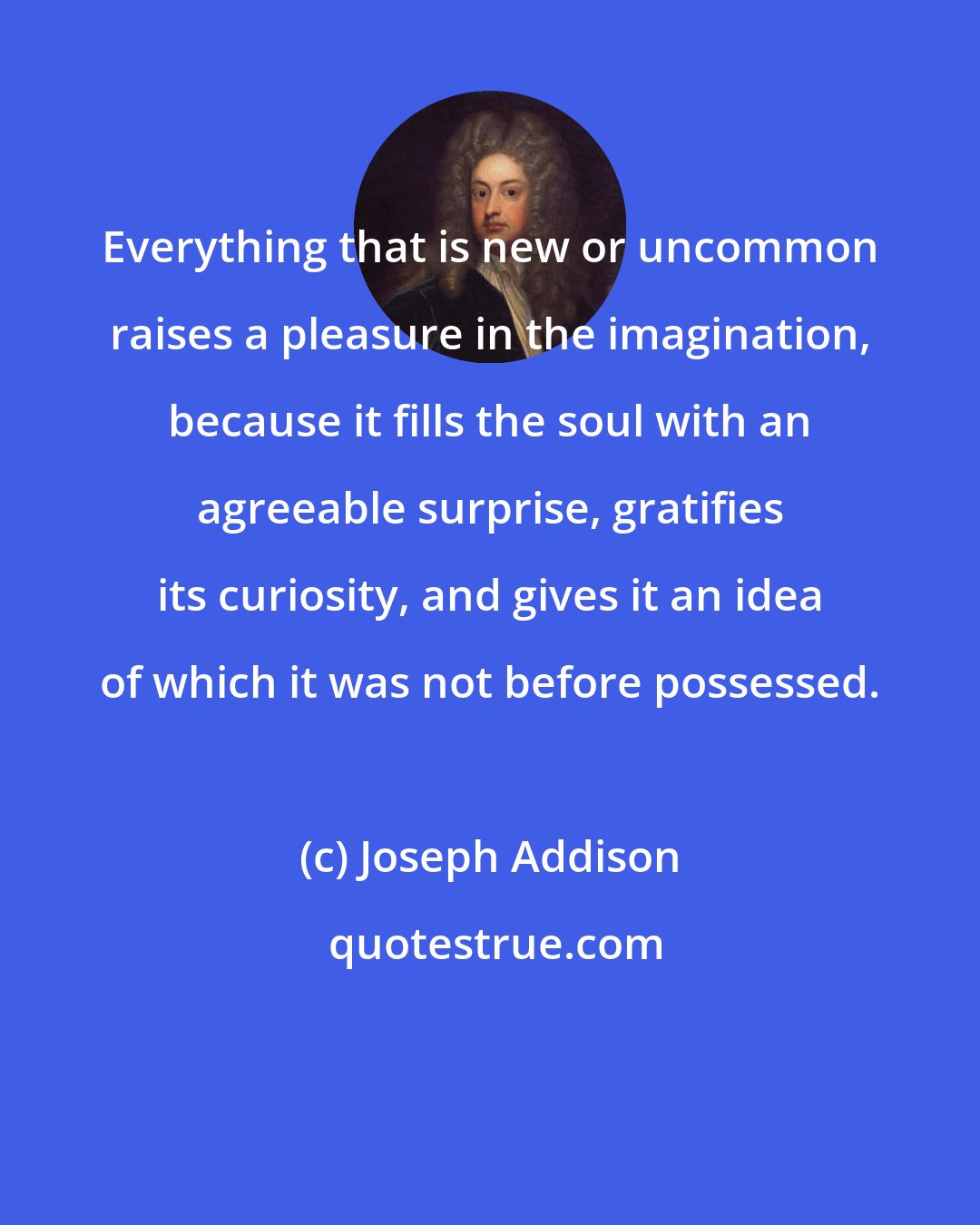 Joseph Addison: Everything that is new or uncommon raises a pleasure in the imagination, because it fills the soul with an agreeable surprise, gratifies its curiosity, and gives it an idea of which it was not before possessed.