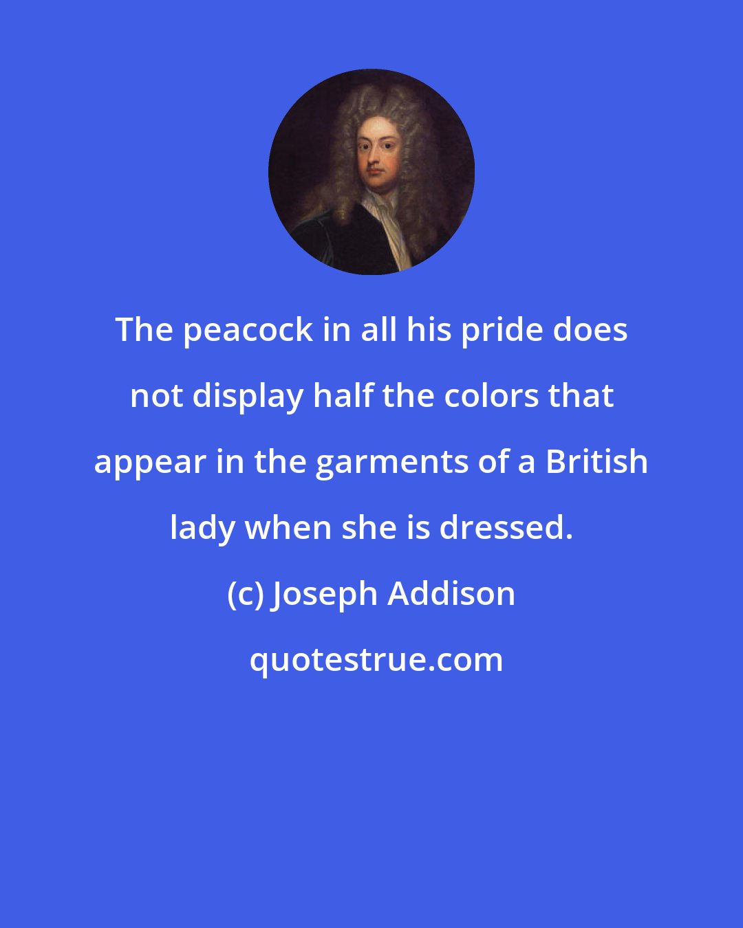Joseph Addison: The peacock in all his pride does not display half the colors that appear in the garments of a British lady when she is dressed.