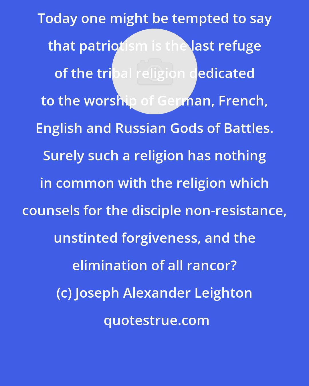 Joseph Alexander Leighton: Today one might be tempted to say that patriotism is the last refuge of the tribal religion dedicated to the worship of German, French, English and Russian Gods of Battles. Surely such a religion has nothing in common with the religion which counsels for the disciple non-resistance, unstinted forgiveness, and the elimination of all rancor?