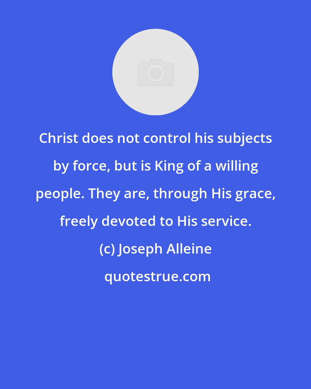 Joseph Alleine: Christ does not control his subjects by force, but is King of a willing people. They are, through His grace, freely devoted to His service.