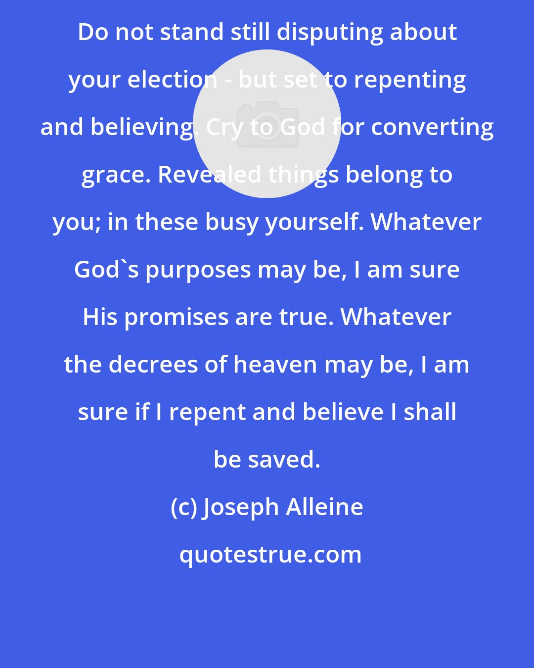Joseph Alleine: Do not stand still disputing about your election - but set to repenting and believing. Cry to God for converting grace. Revealed things belong to you; in these busy yourself. Whatever God's purposes may be, I am sure His promises are true. Whatever the decrees of heaven may be, I am sure if I repent and believe I shall be saved.