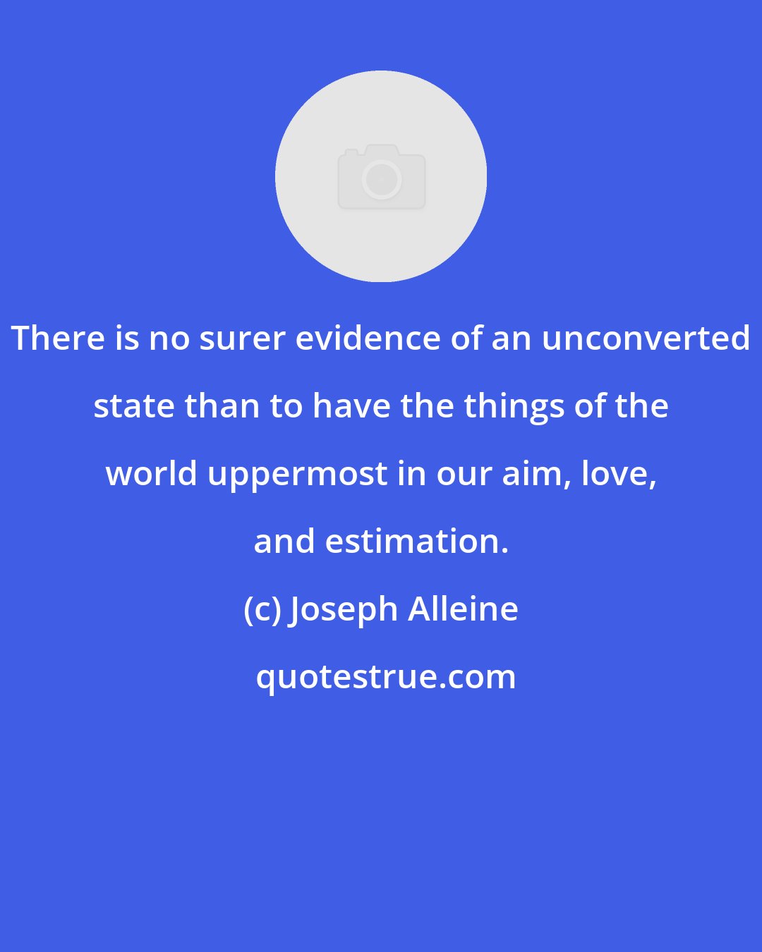 Joseph Alleine: There is no surer evidence of an unconverted state than to have the things of the world uppermost in our aim, love, and estimation.