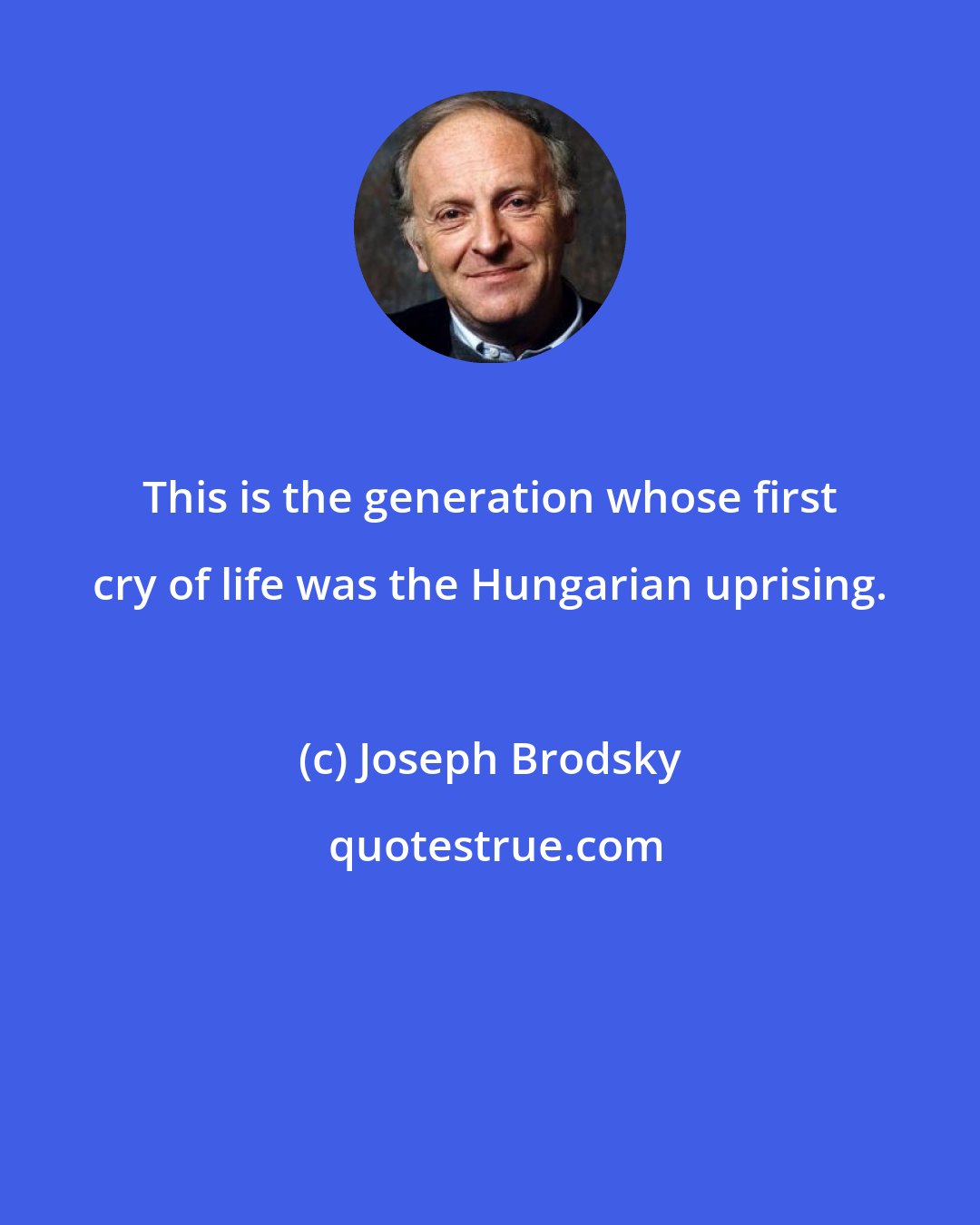 Joseph Brodsky: This is the generation whose first cry of life was the Hungarian uprising.