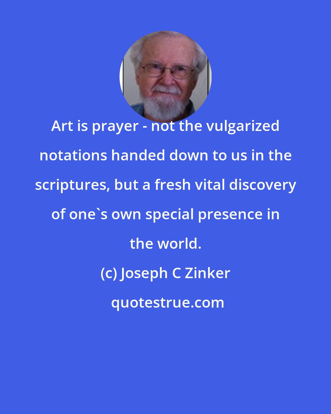 Joseph C Zinker: Art is prayer - not the vulgarized notations handed down to us in the scriptures, but a fresh vital discovery of one's own special presence in the world.