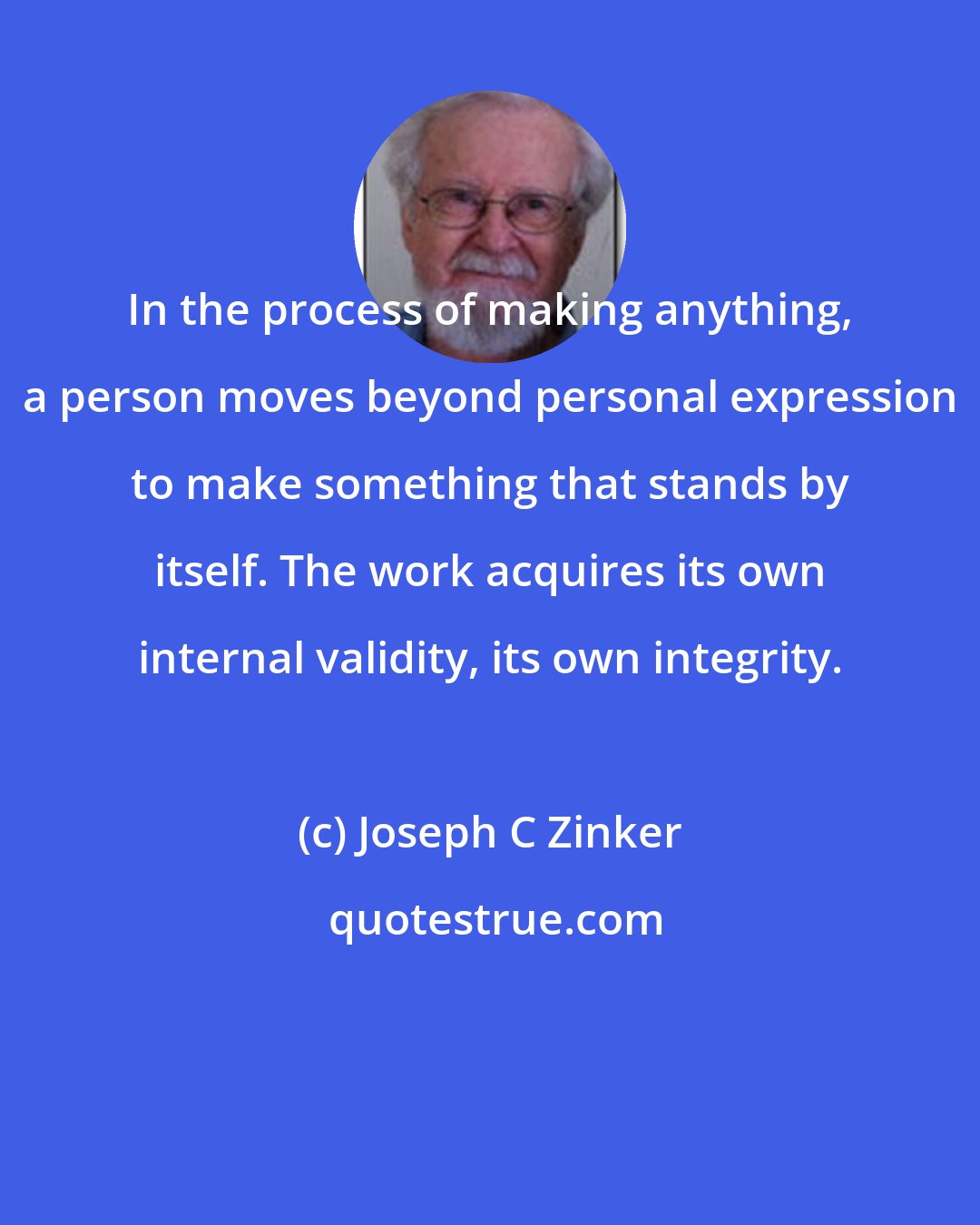 Joseph C Zinker: In the process of making anything, a person moves beyond personal expression to make something that stands by itself. The work acquires its own internal validity, its own integrity.