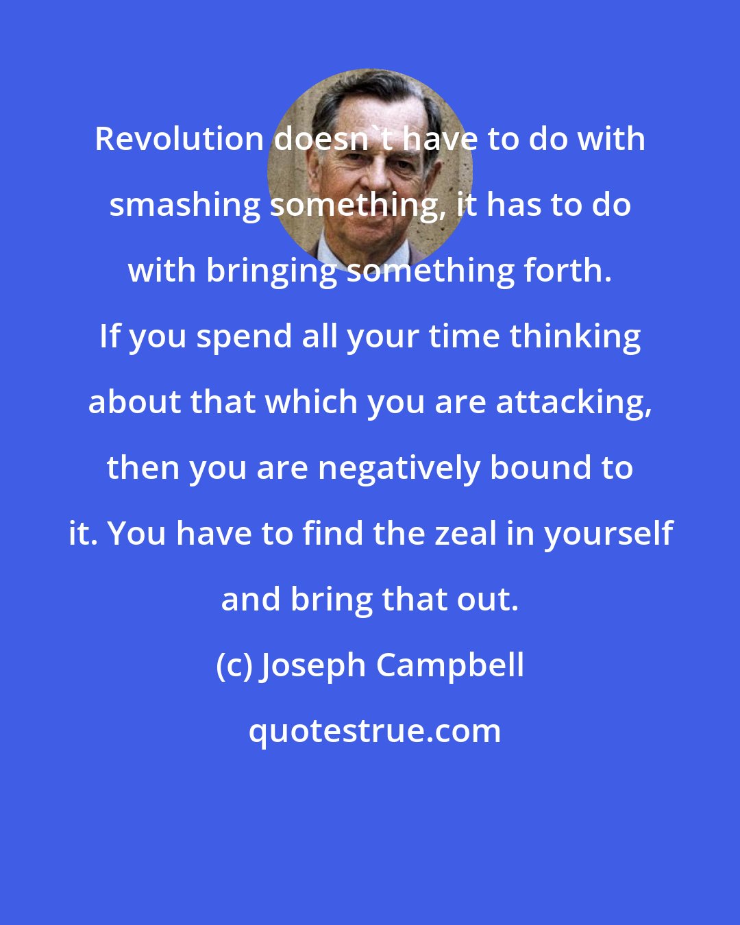 Joseph Campbell: Revolution doesn't have to do with smashing something, it has to do with bringing something forth. If you spend all your time thinking about that which you are attacking, then you are negatively bound to it. You have to find the zeal in yourself and bring that out.
