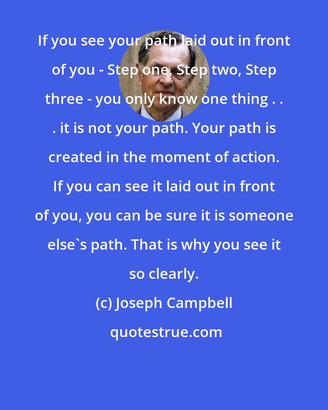 Joseph Campbell: If you see your path laid out in front of you - Step one, Step two, Step three - you only know one thing . . . it is not your path. Your path is created in the moment of action. If you can see it laid out in front of you, you can be sure it is someone else's path. That is why you see it so clearly.