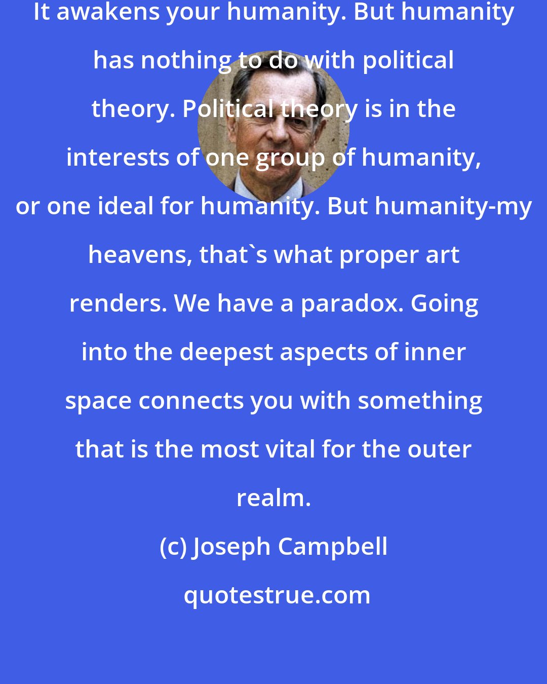 Joseph Campbell: Oh my God, does art engender humanity? It awakens your humanity. But humanity has nothing to do with political theory. Political theory is in the interests of one group of humanity, or one ideal for humanity. But humanity-my heavens, that's what proper art renders. We have a paradox. Going into the deepest aspects of inner space connects you with something that is the most vital for the outer realm.