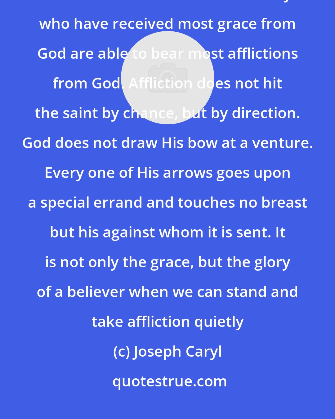 Joseph Caryl: God takes the most eminent and choicest of His servants for the choicest and most eminent afflictions. They who have received most grace from God are able to bear most afflictions from God. Affliction does not hit the saint by chance, but by direction. God does not draw His bow at a venture. Every one of His arrows goes upon a special errand and touches no breast but his against whom it is sent. It is not only the grace, but the glory of a believer when we can stand and take affliction quietly