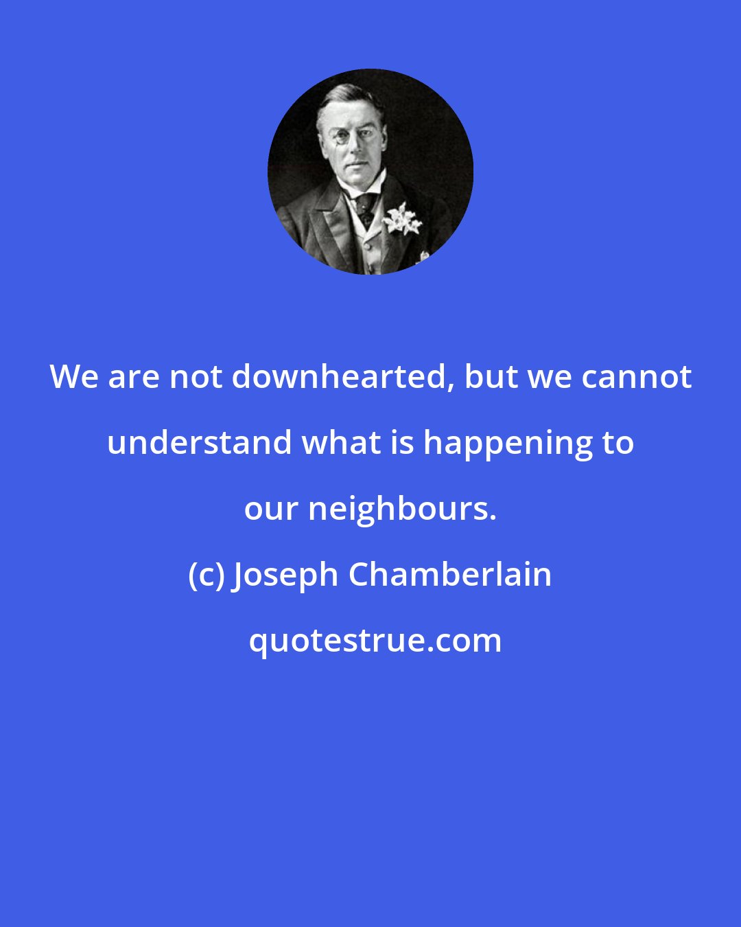 Joseph Chamberlain: We are not downhearted, but we cannot understand what is happening to our neighbours.
