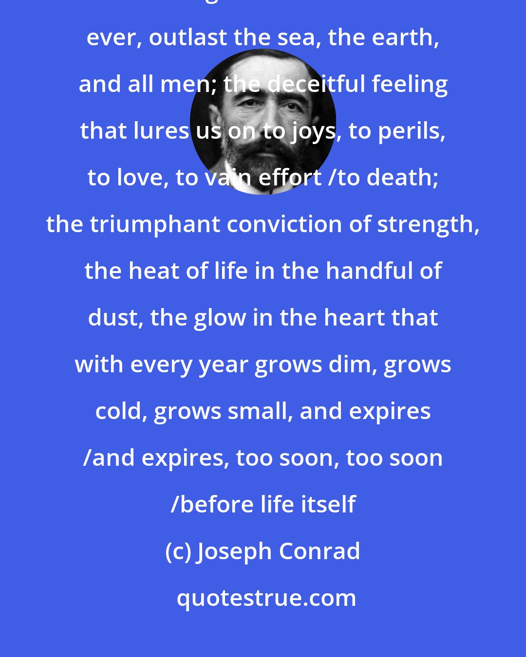 Joseph Conrad: I remember my youth and the feeling that will never come back any more /the feeling that I could last for ever, outlast the sea, the earth, and all men; the deceitful feeling that lures us on to joys, to perils, to love, to vain effort /to death; the triumphant conviction of strength, the heat of life in the handful of dust, the glow in the heart that with every year grows dim, grows cold, grows small, and expires /and expires, too soon, too soon /before life itself