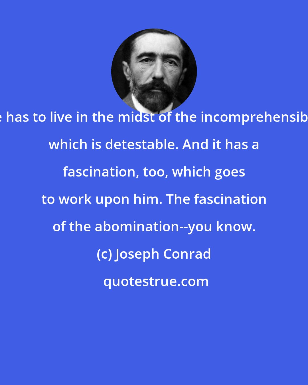 Joseph Conrad: He has to live in the midst of the incomprehensible, which is detestable. And it has a fascination, too, which goes to work upon him. The fascination of the abomination--you know.