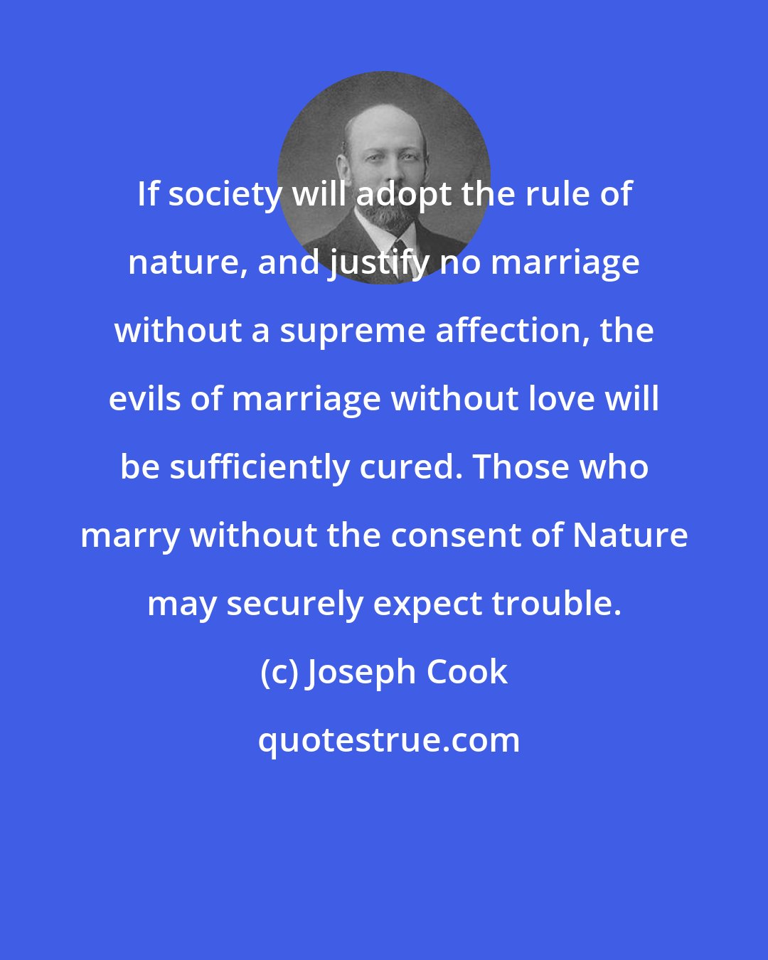 Joseph Cook: If society will adopt the rule of nature, and justify no marriage without a supreme affection, the evils of marriage without love will be sufficiently cured. Those who marry without the consent of Nature may securely expect trouble.