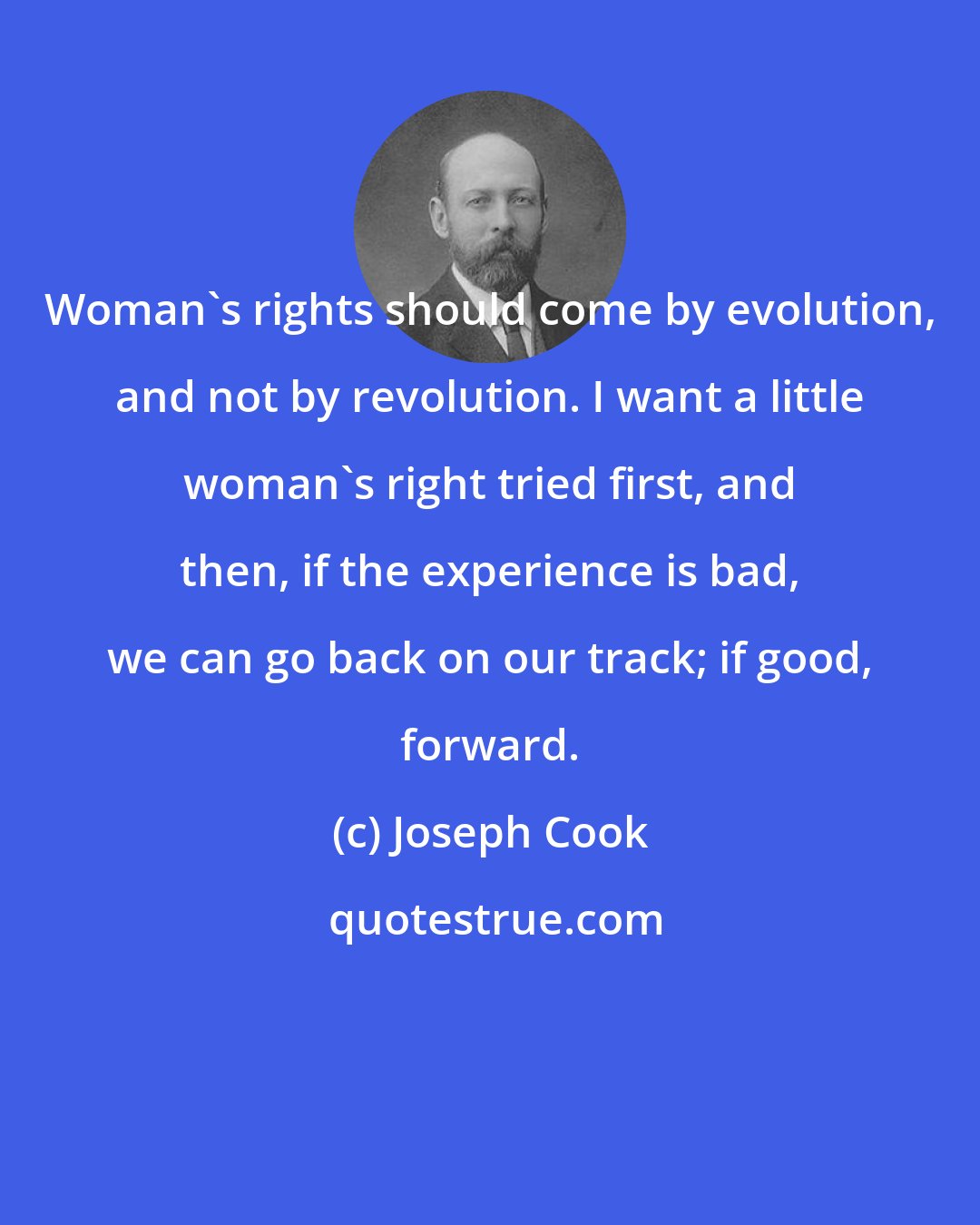 Joseph Cook: Woman's rights should come by evolution, and not by revolution. I want a little woman's right tried first, and then, if the experience is bad, we can go back on our track; if good, forward.