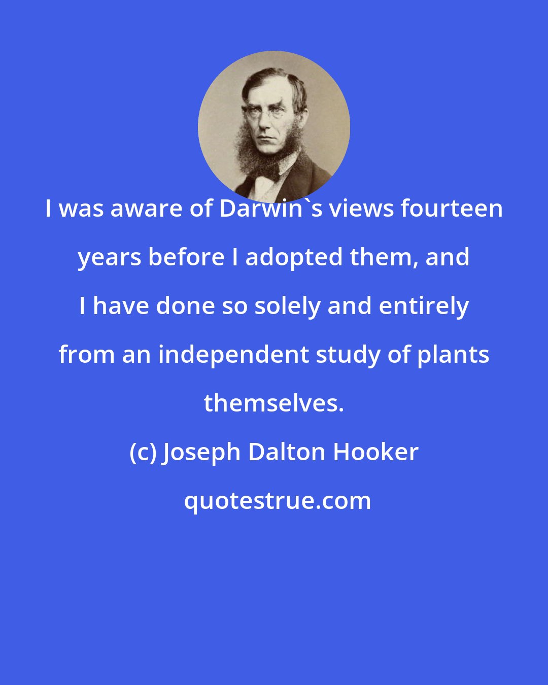 Joseph Dalton Hooker: I was aware of Darwin's views fourteen years before I adopted them, and I have done so solely and entirely from an independent study of plants themselves.
