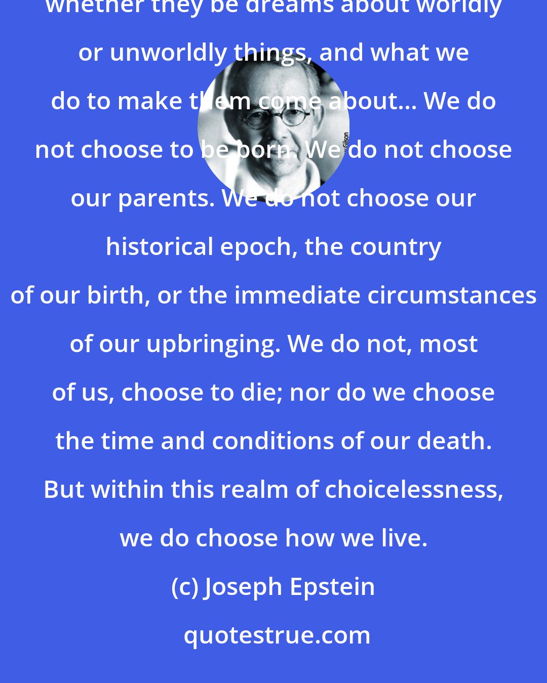 Joseph Epstein: All men and women are born, live, suffer and die; what distinguishes us one from another is our dreams, whether they be dreams about worldly or unworldly things, and what we do to make them come about... We do not choose to be born. We do not choose our parents. We do not choose our historical epoch, the country of our birth, or the immediate circumstances of our upbringing. We do not, most of us, choose to die; nor do we choose the time and conditions of our death. But within this realm of choicelessness, we do choose how we live.