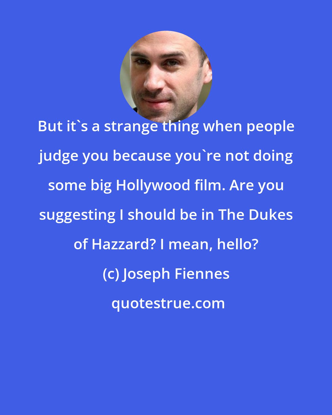 Joseph Fiennes: But it's a strange thing when people judge you because you're not doing some big Hollywood film. Are you suggesting I should be in The Dukes of Hazzard? I mean, hello?