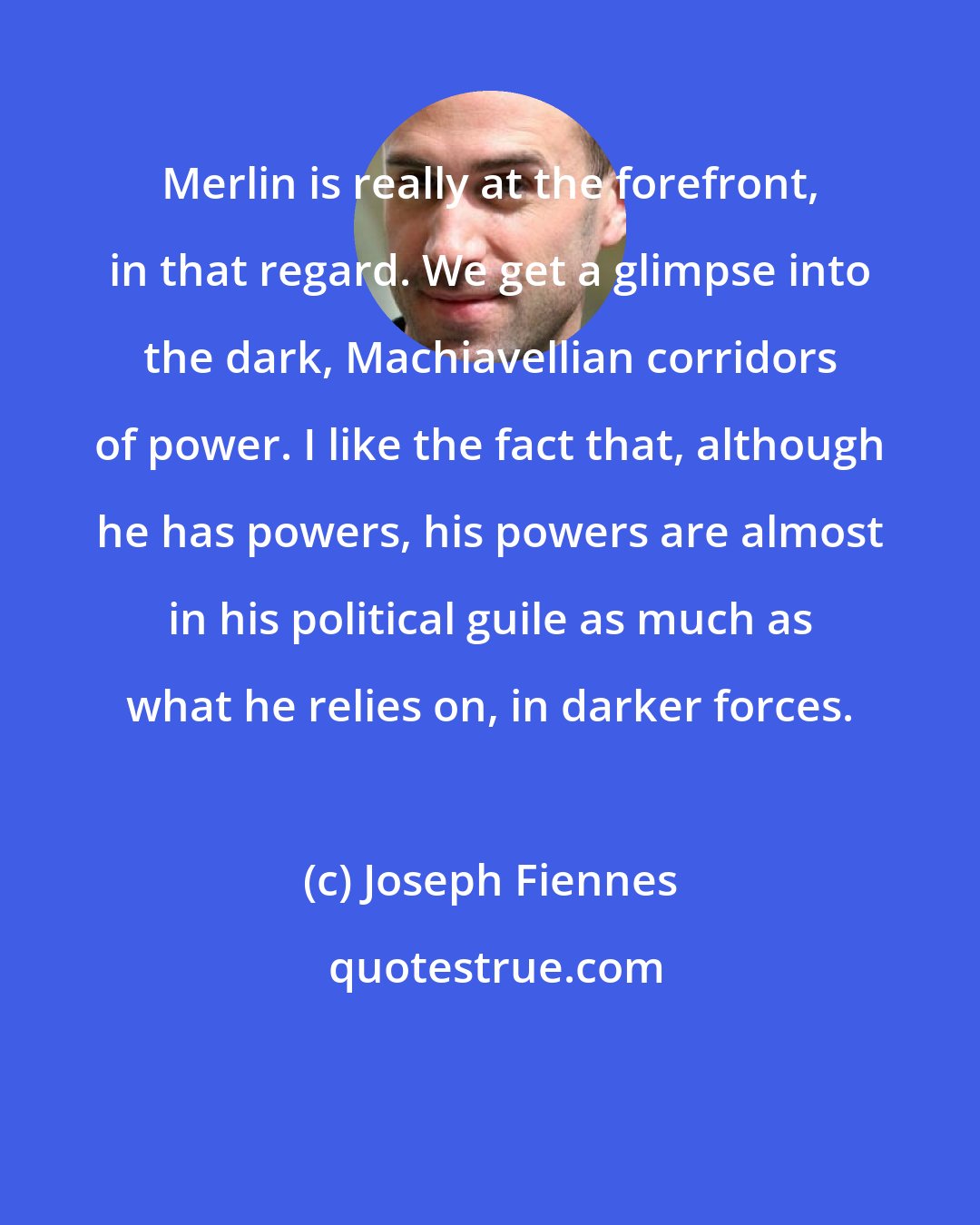 Joseph Fiennes: Merlin is really at the forefront, in that regard. We get a glimpse into the dark, Machiavellian corridors of power. I like the fact that, although he has powers, his powers are almost in his political guile as much as what he relies on, in darker forces.