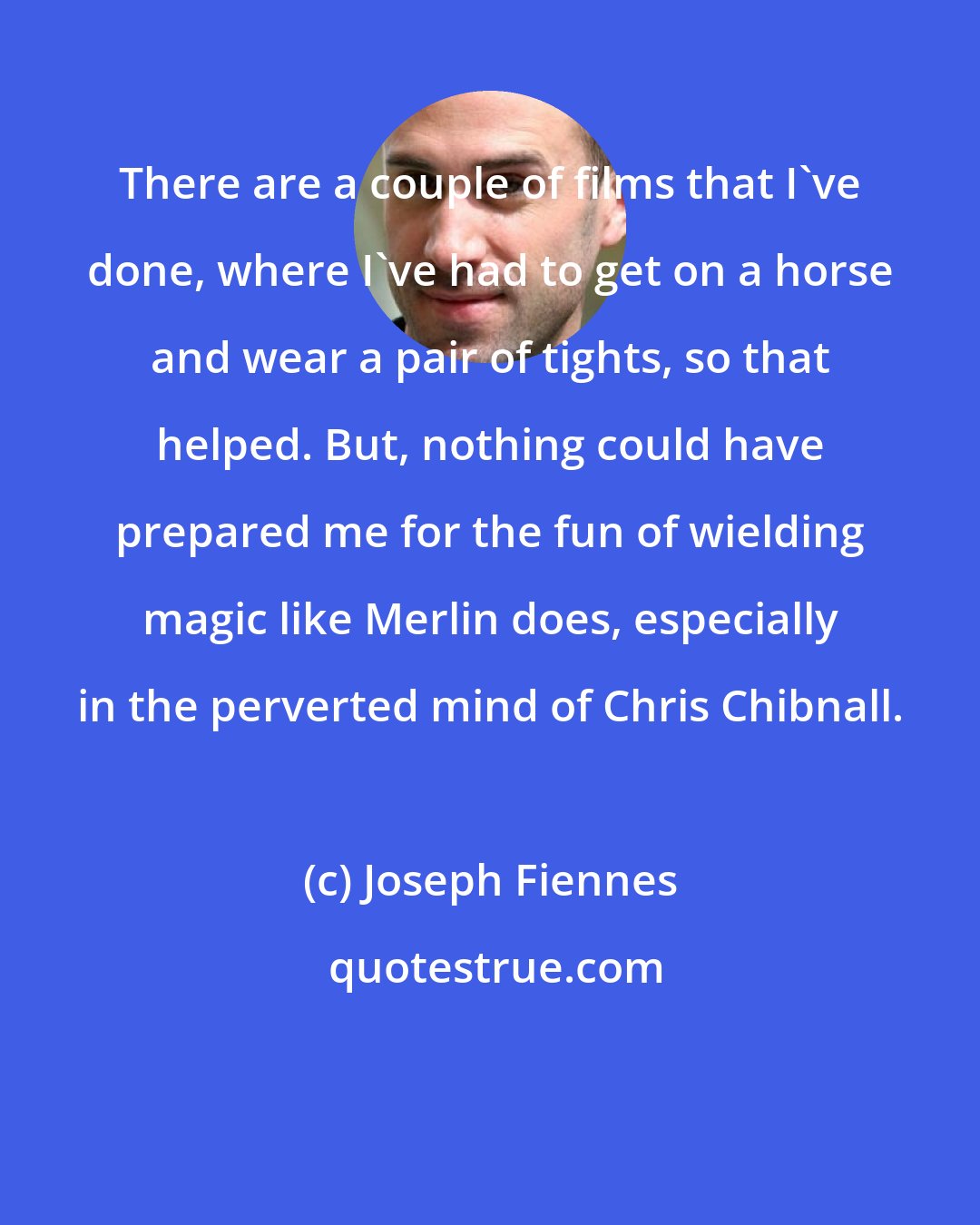 Joseph Fiennes: There are a couple of films that I've done, where I've had to get on a horse and wear a pair of tights, so that helped. But, nothing could have prepared me for the fun of wielding magic like Merlin does, especially in the perverted mind of Chris Chibnall.