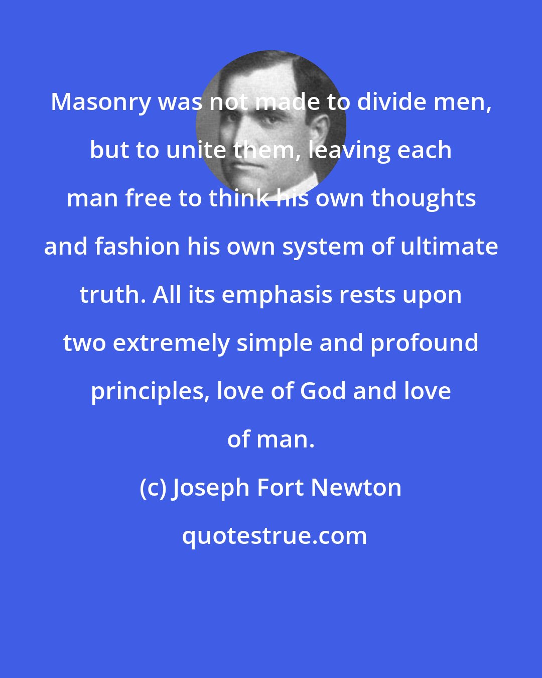 Joseph Fort Newton: Masonry was not made to divide men, but to unite them, leaving each man free to think his own thoughts and fashion his own system of ultimate truth. All its emphasis rests upon two extremely simple and profound principles, love of God and love of man.
