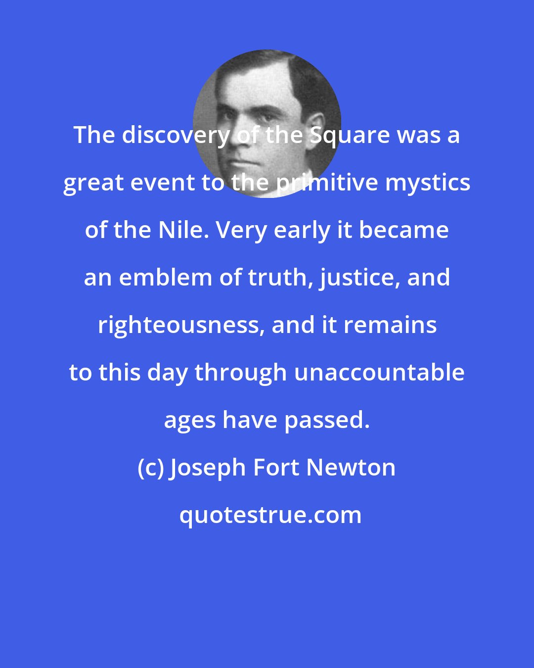 Joseph Fort Newton: The discovery of the Square was a great event to the primitive mystics of the Nile. Very early it became an emblem of truth, justice, and righteousness, and it remains to this day through unaccountable ages have passed.